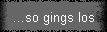 ...so gings los
